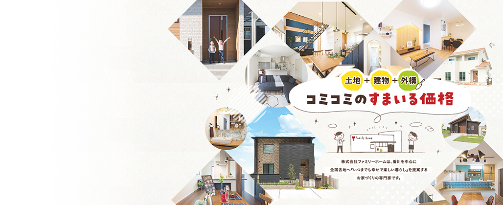 土地・建物・外構 コミコミで! 月々4万円台からのマイホーム 株式会社ファミリーホームは、香川を中心に全国各地へ「いつまでも幸せで楽しい暮らし」を提案するお家づくりの専門家です。